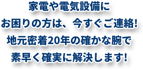 家電や電気設備にお困りの方は、今すぐご連絡!地元密着20年の確かな腕で 素早く確実に解決します!